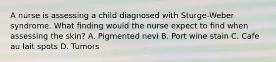 A nurse is assessing a child diagnosed with Sturge-Weber syndrome. What finding would the nurse expect to find when assessing the skin? A. Pigmented nevi B. Port wine stain C. Cafe au lait spots D. Tumors