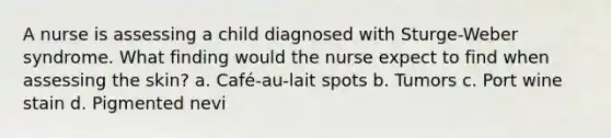 A nurse is assessing a child diagnosed with Sturge-Weber syndrome. What finding would the nurse expect to find when assessing the skin? a. Café-au-lait spots b. Tumors c. Port wine stain d. Pigmented nevi