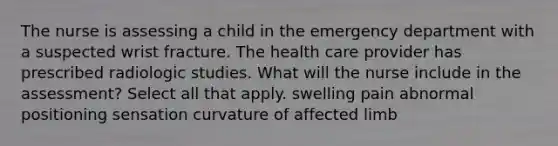 The nurse is assessing a child in the emergency department with a suspected wrist fracture. The health care provider has prescribed radiologic studies. What will the nurse include in the assessment? Select all that apply. swelling pain abnormal positioning sensation curvature of affected limb