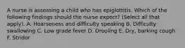 A nurse is assessing a child who has epiglottitis. Which of the following findings should the nurse expect? (Select all that apply). A. Hoarseness and difficulty speaking B. Difficulty swallowing C. Low grade fever D. Drooling E. Dry, barking cough F. Stridor