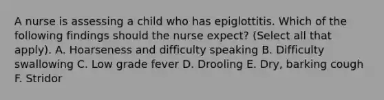 A nurse is assessing a child who has epiglottitis. Which of the following findings should the nurse expect? (Select all that apply). A. Hoarseness and difficulty speaking B. Difficulty swallowing C. Low grade fever D. Drooling E. Dry, barking cough F. Stridor