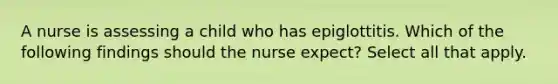 A nurse is assessing a child who has epiglottitis. Which of the following findings should the nurse expect? Select all that apply.