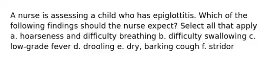 A nurse is assessing a child who has epiglottitis. Which of the following findings should the nurse expect? Select all that apply a. hoarseness and difficulty breathing b. difficulty swallowing c. low-grade fever d. drooling e. dry, barking cough f. stridor