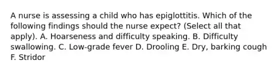 A nurse is assessing a child who has epiglottitis. Which of the following findings should the nurse expect? (Select all that apply). A. Hoarseness and difficulty speaking. B. Difficulty swallowing. C. Low-grade fever D. Drooling E. Dry, barking cough F. Stridor