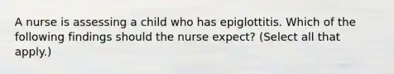 A nurse is assessing a child who has epiglottitis. Which of the following findings should the nurse expect? (Select all that apply.)