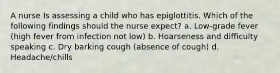 A nurse Is assessing a child who has epiglottitis. Which of the following findings should the nurse expect? a. Low-grade fever (high fever from infection not low) b. Hoarseness and difficulty speaking c. Dry barking cough (absence of cough) d. Headache/chills