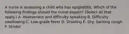 A nurse is assessing a child who has epiglottitis. Which of the following findings should the nurse expect? (Select all that apply.) A. Hoarseness and difficulty speaking B. Difficulty swallowing C. Low‑grade fever D. Drooling E. Dry, barking cough F. Stridor