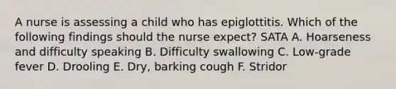 A nurse is assessing a child who has epiglottitis. Which of the following findings should the nurse expect? SATA A. Hoarseness and difficulty speaking B. Difficulty swallowing C. Low-grade fever D. Drooling E. Dry, barking cough F. Stridor