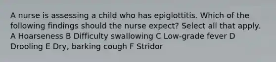 A nurse is assessing a child who has epiglottitis. Which of the following findings should the nurse expect? Select all that apply. A Hoarseness B Difficulty swallowing C Low-grade fever D Drooling E Dry, barking cough F Stridor