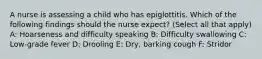 A nurse is assessing a child who has epiglottitis. Which of the following findings should the nurse expect? (Select all that apply) A: Hoarseness and difficulty speaking B: Difficulty swallowing C: Low-grade fever D: Drooling E: Dry, barking cough F: Stridor