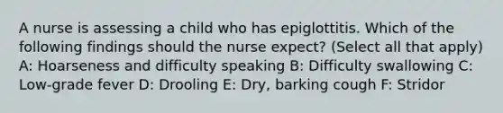 A nurse is assessing a child who has epiglottitis. Which of the following findings should the nurse expect? (Select all that apply) A: Hoarseness and difficulty speaking B: Difficulty swallowing C: Low-grade fever D: Drooling E: Dry, barking cough F: Stridor