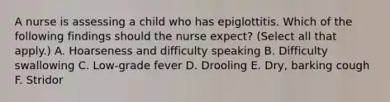 A nurse is assessing a child who has epiglottitis. Which of the following findings should the nurse expect? (Select all that apply.) A. Hoarseness and difficulty speaking B. Difficulty swallowing C. Low-grade fever D. Drooling E. Dry, barking cough F. Stridor