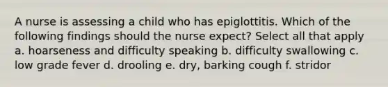 A nurse is assessing a child who has epiglottitis. Which of the following findings should the nurse expect? Select all that apply a. hoarseness and difficulty speaking b. difficulty swallowing c. low grade fever d. drooling e. dry, barking cough f. stridor