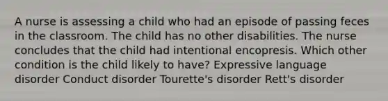 A nurse is assessing a child who had an episode of passing feces in the classroom. The child has no other disabilities. The nurse concludes that the child had intentional encopresis. Which other condition is the child likely to have? Expressive language disorder Conduct disorder Tourette's disorder Rett's disorder