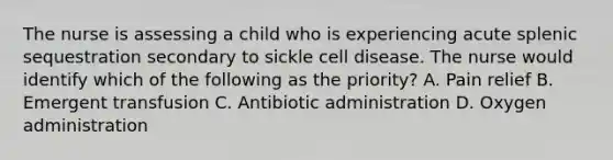 The nurse is assessing a child who is experiencing acute splenic sequestration secondary to sickle cell disease. The nurse would identify which of the following as the priority? A. Pain relief B. Emergent transfusion C. Antibiotic administration D. Oxygen administration