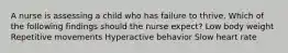 A nurse is assessing a child who has failure to thrive. Which of the following findings should the nurse expect? Low body weight Repetitive movements Hyperactive behavior Slow heart rate