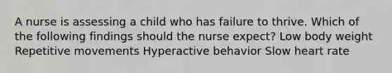 A nurse is assessing a child who has failure to thrive. Which of the following findings should the nurse expect? Low body weight Repetitive movements Hyperactive behavior Slow heart rate