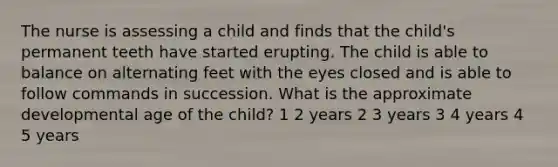 The nurse is assessing a child and finds that the child's permanent teeth have started erupting. The child is able to balance on alternating feet with the eyes closed and is able to follow commands in succession. What is the approximate developmental age of the child? 1 2 years 2 3 years 3 4 years 4 5 years