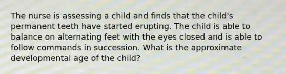 The nurse is assessing a child and finds that the child's permanent teeth have started erupting. The child is able to balance on alternating feet with the eyes closed and is able to follow commands in succession. What is the approximate developmental age of the child?