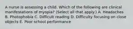 A nurse is assessing a child. Which of the following are clinical manifestations of myopia? (Select all that apply.) A. Headaches B. Photophobia C. Difficult reading D. Difficulty focusing on close objects E. Poor school performance