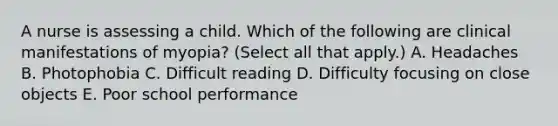 A nurse is assessing a child. Which of the following are clinical manifestations of myopia? (Select all that apply.) A. Headaches B. Photophobia C. Difficult reading D. Difficulty focusing on close objects E. Poor school performance