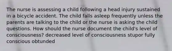 The nurse is assessing a child following a head injury sustained in a bicycle accident. The child falls asleep frequently unless the parents are talking to the child or the nurse is asking the child questions. How should the nurse document the child's level of consciousness? decreased level of consciousness stupor fully conscious obtunded