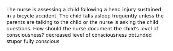 The nurse is assessing a child following a head injury sustained in a bicycle accident. The child falls asleep frequently unless the parents are talking to the child or the nurse is asking the child questions. How should the nurse document the child's level of consciousness? decreased level of consciousness obtunded stupor fully conscious