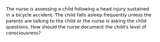 The nurse is assessing a child following a head injury sustained in a bicycle accident. The child falls asleep frequently unless the parents are talking to the child or the nurse is asking the child questions. How should the nurse document the child's level of consciousness?