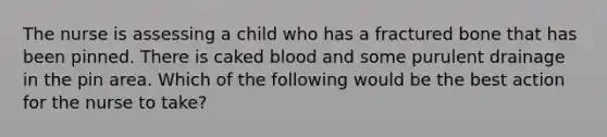 The nurse is assessing a child who has a fractured bone that has been pinned. There is caked blood and some purulent drainage in the pin area. Which of the following would be the best action for the nurse to take?