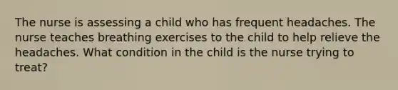 The nurse is assessing a child who has frequent headaches. The nurse teaches breathing exercises to the child to help relieve the headaches. What condition in the child is the nurse trying to treat?