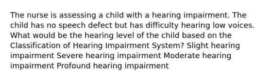 The nurse is assessing a child with a hearing impairment. The child has no speech defect but has difficulty hearing low voices. What would be the hearing level of the child based on the Classification of Hearing Impairment System? Slight hearing impairment Severe hearing impairment Moderate hearing impairment Profound hearing impairment