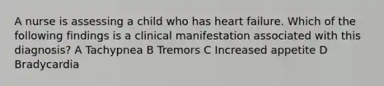 A nurse is assessing a child who has heart failure. Which of the following findings is a clinical manifestation associated with this diagnosis? A Tachypnea B Tremors C Increased appetite D Bradycardia