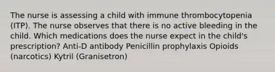 The nurse is assessing a child with immune thrombocytopenia (ITP). The nurse observes that there is no active bleeding in the child. Which medications does the nurse expect in the child's prescription? Anti-D antibody Penicillin prophylaxis Opioids (narcotics) Kytril (Granisetron)