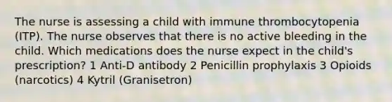 The nurse is assessing a child with immune thrombocytopenia (ITP). The nurse observes that there is no active bleeding in the child. Which medications does the nurse expect in the child's prescription? 1 Anti-D antibody 2 Penicillin prophylaxis 3 Opioids (narcotics) 4 Kytril (Granisetron)