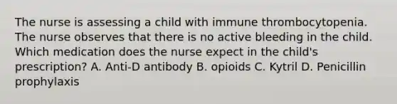 The nurse is assessing a child with immune thrombocytopenia. The nurse observes that there is no active bleeding in the child. Which medication does the nurse expect in the child's prescription? A. Anti-D antibody B. opioids C. Kytril D. Penicillin prophylaxis