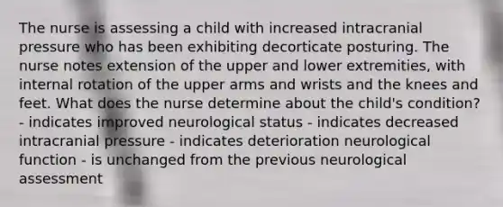 The nurse is assessing a child with increased intracranial pressure who has been exhibiting decorticate posturing. The nurse notes extension of the upper and lower extremities, with internal rotation of the upper arms and wrists and the knees and feet. What does the nurse determine about the child's condition? - indicates improved neurological status - indicates decreased intracranial pressure - indicates deterioration neurological function - is unchanged from the previous neurological assessment