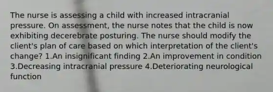 The nurse is assessing a child with increased intracranial pressure. On assessment, the nurse notes that the child is now exhibiting decerebrate posturing. The nurse should modify the client's plan of care based on which interpretation of the client's change? 1.An insignificant finding 2.An improvement in condition 3.Decreasing intracranial pressure 4.Deteriorating neurological function