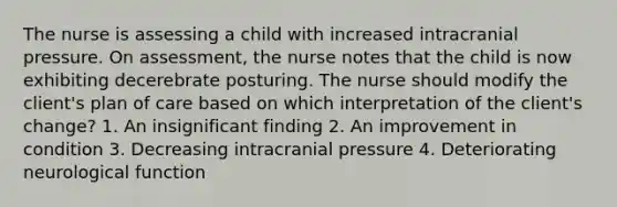 The nurse is assessing a child with increased intracranial pressure. On assessment, the nurse notes that the child is now exhibiting decerebrate posturing. The nurse should modify the client's plan of care based on which interpretation of the client's change? 1. An insignificant finding 2. An improvement in condition 3. Decreasing intracranial pressure 4. Deteriorating neurological function