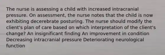 The nurse is assessing a child with increased intracranial pressure. On assessment, the nurse notes that the child is now exhibiting decerebrate posturing. The nurse should modify the client's plan of care based on which interpretation of the client's change? An insignificant finding An improvement in condition Decreasing intracranial pressure Deteriorating neurological function