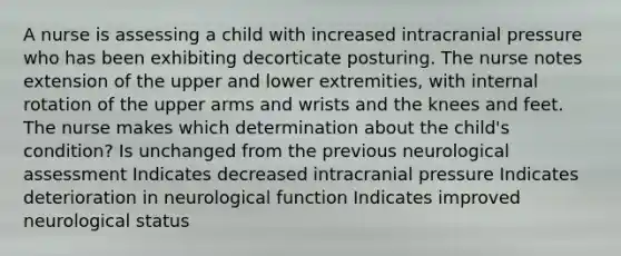 A nurse is assessing a child with increased intracranial pressure who has been exhibiting decorticate posturing. The nurse notes extension of the upper and lower extremities, with internal rotation of the upper arms and wrists and the knees and feet. The nurse makes which determination about the child's condition? Is unchanged from the previous neurological assessment Indicates decreased intracranial pressure Indicates deterioration in neurological function Indicates improved neurological status