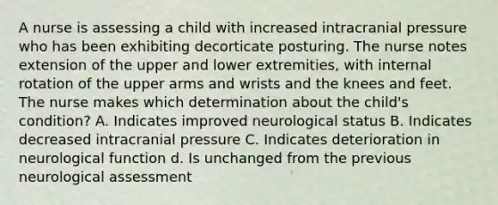 A nurse is assessing a child with increased intracranial pressure who has been exhibiting decorticate posturing. The nurse notes extension of the upper and lower extremities, with internal rotation of the upper arms and wrists and the knees and feet. The nurse makes which determination about the child's condition? A. Indicates improved neurological status B. Indicates decreased intracranial pressure C. Indicates deterioration in neurological function d. Is unchanged from the previous neurological assessment