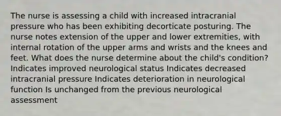 The nurse is assessing a child with increased intracranial pressure who has been exhibiting decorticate posturing. The nurse notes extension of the upper and lower extremities, with internal rotation of the upper arms and wrists and the knees and feet. What does the nurse determine about the child's condition? Indicates improved neurological status Indicates decreased intracranial pressure Indicates deterioration in neurological function Is unchanged from the previous neurological assessment