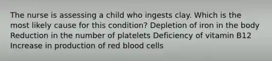 The nurse is assessing a child who ingests clay. Which is the most likely cause for this condition? Depletion of iron in the body Reduction in the number of platelets Deficiency of vitamin B12 Increase in production of red blood cells