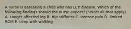 A nurse is assessing a child who has LCP disease. Which of the following findings should the nurse expect? (Select all that apply) A. Longer affected leg B. Hip stiffness C. Intense pain D. limited ROM E. Limp with walking