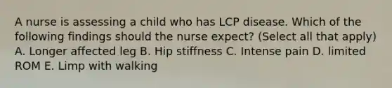 A nurse is assessing a child who has LCP disease. Which of the following findings should the nurse expect? (Select all that apply) A. Longer affected leg B. Hip stiffness C. Intense pain D. limited ROM E. Limp with walking