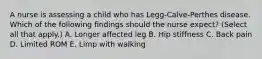 A nurse is assessing a child who has Legg-Calve-Perthes disease. Which of the following findings should the nurse expect? (Select all that apply.) A. Longer affected leg B. Hip stiffness C. Back pain D. Limited ROM E. Limp with walking