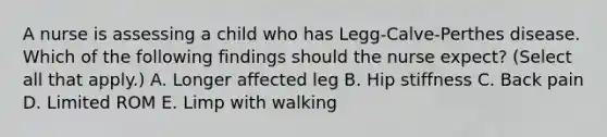 A nurse is assessing a child who has Legg-Calve-Perthes disease. Which of the following findings should the nurse expect? (Select all that apply.) A. Longer affected leg B. Hip stiffness C. Back pain D. Limited ROM E. Limp with walking