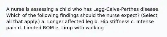 A nurse is assessing a child who has Legg-Calve-Perthes disease. Which of the following findings should the nurse expect? (Select all that apply.) a. Longer affected leg b. Hip stiffness c. Intense pain d. Limited ROM e. Limp with walking