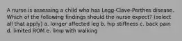 A nurse is assessing a child who has Legg-Clave-Perthes disease. Which of the following findings should the nurse expect? (select all that apply) a. longer affected leg b. hip stiffness c. back pain d. limited ROM e. limp with walking