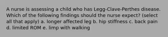 A nurse is assessing a child who has Legg-Clave-Perthes disease. Which of the following findings should the nurse expect? (select all that apply) a. longer affected leg b. hip stiffness c. back pain d. limited ROM e. limp with walking